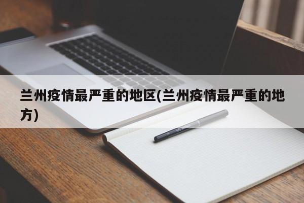 兰州疫情最严重的地区(兰州疫情最严重的地方)