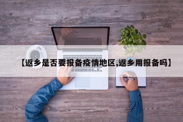 【返乡是否要报备疫情地区,返乡用报备吗】